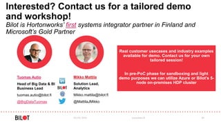 Interested? Contact us for a tailored demo
and workshop!
Bilot is Hortonworks’ first systems integrator partner in Finland and
Microsoft’s Gold Partner
03/05/2016 www.bilot.fi 40
Real customer usecases and industry examples
available for demo. Contact us for your own
tailored session!
In pre-PoC phase for sandboxing and light
demo purposes we can utilize Azure or Bilot’s 5-
node on-premises HDP cluster
Mikko Mattila
Solution Lead,
Analytics
Mikko.mattila@bilot.fi
@MattilaJMikko
Tuomas Autio
Head of Big Data & BI
Business Lead
tuomas.autio@bilot.fi
@BigDataTuomas
 