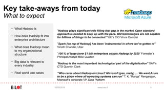 Key take-aways from today
What to expect
• What Hadoop is
• How does Hadoop fit into
enterprise architecture
• What does Hadoop mean
to my organizational
structure
• Big data is relevant to
every industry
• Real world use cases
03/05/2016 www.bilot.fi 5
”Hadoop plays significant role filling that gap in the market. Open standard
approach is needed to keep up with the pace. Old technologies are not capable
for billions of things to be connected.” GE’s CIO Vince Campisi
”Spark [on top of Hadoop] has been ‘instrumental in where we’ve gotten to’”
Vinoth Chandar, Uber
”100 % of large (over $1 bil) enterprises adapts Hadoop by 2020” Forrester’s
Principal Analyst Mike Gualteri
“Hadoop is the most important technological part of the digitalization” SAP’s
CTO Quentin Clark
“Who cares about Hadoop on Linux? Microsoft (yes, really) … We want Azure
to be a place where all operating systems can run” T. K. "Ranga" Rengarajan,
Microsoft's corporate VP, Data Platform
 