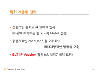 BLT patent & law firm
특허 가출원 전략
• 정량적인 숫자도 큰 의미가 있음
(비용이 허락하는 한 되도록 나눠서 진행)
• 중장기적인 road-map 을 고려하여
미래지향적인 방향성 구축
• BLT IP Voucher 활용 (cf. 실리콘밸리 로펌)
103
 