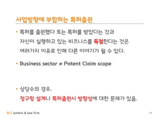 BLT patent & law firm
사업방향에 부합하는 특허출원
• 특허를 출원했다 또는 특허를 받았다는 것과
자신이 실행하고 있는 비즈니스를 독점한다는 것은
여러가지 이유로 인해 다른 이야기가 될 수 있다.
• Business sector ≠ Patent Claim scope
• 상당수의 경우,
청구항 설계나 특허출원시 방향성에 대한 문제가 있음.
110
 