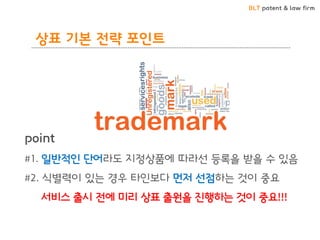 BLT patent & law firm
point
#1. 일반적인 단어라도 지정상품에 따라선 등록을 받을 수 있음
#2. 식별력이 있는 경우 타인보다 먼저 선점하는 것이 중요
서비스 출시 전에 미리 상표 출원을 진행하는 것이 중요!!!
상표 기본 전략 포인트
 