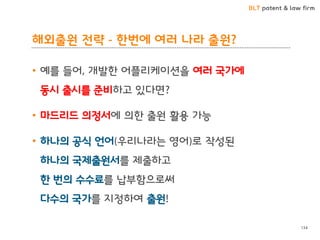 BLT patent & law firm
해외출원 전략 - 한번에 여러 나라 출원?
• 예를 들어, 개발한 어플리케이션을 여러 국가에
동시 출시를 준비하고 있다면?
• 마드리드 의정서에 의한 출원 활용 가능
• 하나의 공식 언어(우리나라는 영어)로 작성된
하나의 국제출원서를 제출하고
한 번의 수수료를 납부함으로써
다수의 국가를 지정하여 출원!
134
 