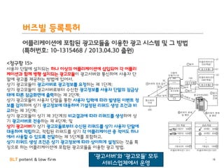 BLT patent & law firm
버즈빌 등록특허
어플리케이션에 포함된 광고모듈을 이용한 광고 시스템 및 그 방법
(특허번호: 10-1315468 / 2013.04.30 출원)
18
<청구항 15>
사용자 단말에 설치되는 하나 이상의 어플리케이션에 삽입되어 각 어플리
케이션과 함께 병행 설치되는 광고모듈이 광고서버와 통신하여 사용자 단
말에 광고를 제공하는 방법에 있어서,
상기 광고모듈이 광고서버로 광고정보를 요청하는 제 1단계;
상기 광고모듈이 광고서버로부터 수신한 광고정보를 사용자 단말의 잠금상
태에 따른 잠금화면에 출력하는 제 2단계;
상기 광고모듈이 사용자 단말을 통한 사용자 입력에 따라 발생된 이벤트 정
보를 감지하여 상기 광고정보에 대응하여 기설정된 리워드 생성 조건과 비
교하는 제 3단계;
상기 광고모듈이 상기 제 3단계의 비교결과에 따라 리워드를 생성하여 상
기 광고서버로 전송하는 제 4단계; 및
상기 광고서버가 상기 광고모듈로부터 수신된 리워드를 상기 사용자 단말에
대응하여 적립하고, 적립된 리워드를 상기 각 어플리케이션 중 적어도 하나
에서 사용할 수 있도록 전달하는 제 5단계를 포함하고,
상기 리워드 생성 조건은 상기 광고정보에 따라 상이하게 설정되는 것을 특
징으로 하는 어플리케이션에 포함된 광고모듈을 이용한 광고 방법.
‘광고서버’와 ‘광고모듈’ 모두
서비스업체에서 운영
 