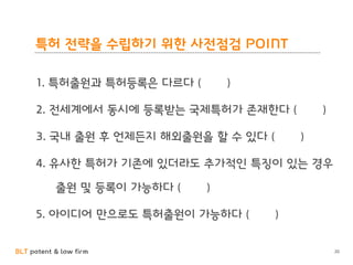 BLT patent & law firm
특허 전략을 수립하기 위한 사전점검 POINT
20
1. 특허출원과 특허등록은 다르다 ( )
2. 전세계에서 동시에 등록받는 국제특허가 존재한다 ( )
3. 국내 출원 후 언제든지 해외출원을 할 수 있다 ( )
4. 유사한 특허가 기존에 있더라도 추가적인 특징이 있는 경우
출원 및 등록이 가능하다 ( )
5. 아이디어 만으로도 특허출원이 가능하다 ( )
 