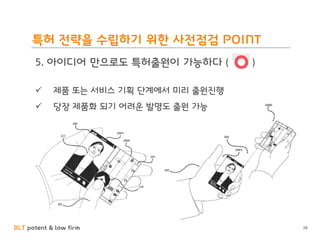 BLT patent & law firm
특허 전략을 수립하기 위한 사전점검 POINT
28
5. 아이디어 만으로도 특허출원이 가능하다 ( )
 제품 또는 서비스 기획 단계에서 미리 출원진행
 당장 제품화 되기 어려운 발명도 출원 가능
 