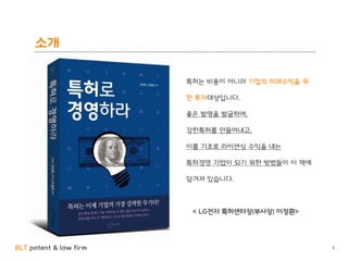 BLT patent & law firm
소개
3
특허는 비용이 아니라 기업의 미래수익을 위
한 투자대상입니다.
좋은 발명을 발굴하여,
강한특허를 만들어내고,
이를 기초로 라이센싱 수익을 내는
특허경영 기업이 되기 위한 방법들이 이 책에
담겨져 있습니다.
< LG전자 특허센터장(부사장) 이정환>
 