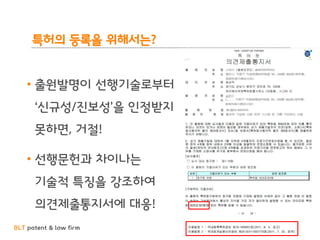 BLT patent & law firm
특허의 등록을 위해서는?
• 출원발명이 선행기술로부터
‘신규성/진보성’을 인정받지
못하면, 거절!
• 선행문헌과 차이나는
기술적 특징을 강조하여
의견제출통지서에 대응!
 