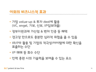 BLT patent & law firm
이외의 비즈니스적 효과
• 기업 value-up & 투자 deal에 활용
(VC, angel, 기보, 신보, IP담보대출)
• 정부지원과제 가산점 & 벤처 인증 등 혜택
• 경고장 만으로도 충분한 심리적 위협을 줄 수 있음
• IR/PR 활용 및 기업의 적극성/아이템에 대한 확신을
표출하는 수단
• IP 매매 등 회수 수단
• 인력 충원 시의 기술력을 보여줄 수 있는 요소
50
 