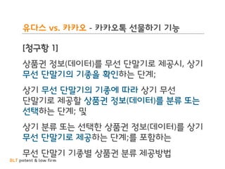 BLT patent & law firm
유다스 vs. 카카오 - 카카오톡 선물하기 기능
[청구항 1]
상품권 정보(데이터)를 무선 단말기로 제공시, 상기
무선 단말기의 기종을 확인하는 단계;
상기 무선 단말기의 기종에 따라 상기 무선
단말기로 제공할 상품권 정보(데이터)를 분류 또는
선택하는 단계; 및
상기 분류 또는 선택한 상품권 정보(데이터)를 상기
무선 단말기로 제공하는 단계;를 포함하는
무선 단말기 기종별 상품권 분류 제공방법
 