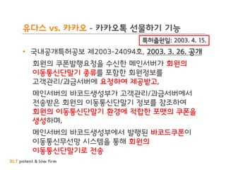 BLT patent & law firm
유다스 vs. 카카오 - 카카오톡 선물하기 기능
• 국내공개특허공보 제2003-24094호, 2003. 3. 26. 공개
회원의 쿠폰발행요청을 수신한 메인서버가 회원의
이동통신단말기 종류를 포함한 회원정보를
고객관리/과금서버에 요청하여 제공받고,
메인서버의 바코드생성부가 고객관리/과금서버에서
전송받은 회원의 이동통신단말기 정보를 참조하여
회원의 이동통신단말기 환경에 적합한 포맷의 쿠폰을
생성하며,
메인서버의 바코드생성부에서 발행된 바코드쿠폰이
이동통신무선망 시스템을 통해 회원의
이동통신단말기로 전송
특허출원일: 2003. 4. 15.
 