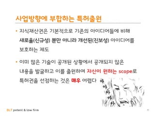 BLT patent & law firm
사업방향에 부합하는 특허출원
• 지식재산권은 기본적으로 기존의 아이디어들에 비해
새로울(신규성) 뿐만 아니라 개선된(진보성) 아이디어를
보호하는 제도
• 이미 많은 기술이 공개된 상황에서 공개되지 않은
내용을 발굴하고 이를 출원하여 자신이 원하는 scope로
특허권을 선점하는 것은 매우 어렵다
71
 