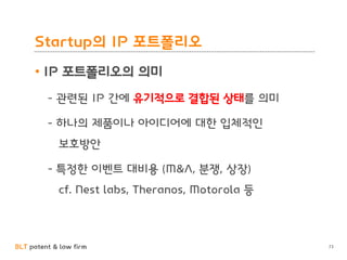 BLT patent & law firm
Startup의 IP 포트폴리오
• IP 포트폴리오의 의미
- 관련된 IP 간에 유기적으로 결합된 상태를 의미
- 하나의 제품이나 아이디어에 대한 입체적인
보호방안
- 특정한 이벤트 대비용 (M&A, 분쟁, 상장)
cf. Nest labs, Theranos, Motorola 등
73
 