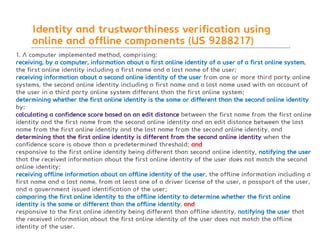 BLT patent & law firm
Identity and trustworthiness verification using
online and offline components (US 9288217)
91
1. A computer implemented method, comprising:
receiving, by a computer, information about a first online identity of a user of a first online system,
the first online identity including a first name and a last name of the user;
receiving information about a second online identity of the user from one or more third party online
systems, the second online identity including a first name and a last name used with an account of
the user in a third party online system different than the first online system;
determining whether the first online identity is the same or different than the second online identity
by:
calculating a confidence score based on an edit distance between the first name from the first online
identity and the first name from the second online identity and an edit distance between the last
name from the first online identity and the last name from the second online identity, and
determining that the first online identity is different from the second online identity when the
confidence score is above than a predetermined threshold; and
responsive to the first online identity being different than second online identity, notifying the user
that the received information about the first online identity of the user does not match the second
online identity;
receiving offline information about an offline identity of the user, the offline information including a
first name and a last name, from at least one of a driver license of the user, a passport of the user,
and a government issued identification of the user;
comparing the first online identity to the offline identity to determine whether the first online
identity is the same or different than the offline identity, and
responsive to the first online identity being different than offline identity, notifying the user that
the received information about the first online identity of the user does not match the offline
identity of the user.
 