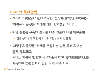 BLT patent & law firm
Uber의 특허전략
• 단순히 ‘차량소유자(운전자)’와 ‘탑승자(고객)’을 연결하는
‘차량공유 플랫폼’ 형태에 대한 발명뿐만 아니라,
• 해당 플랫폼 구축에 필요한 다수 기술에 대한 특허출원
– 경로 생성 / 입구 탐색 / 비용 분할 / 순서 설정 등
• ‘차량공유 플랫폼’ 전체를 포괄하는 넓은 특허 확보는
쉽지 않으므로,
서비스 제공에 필요한 세부기술에 대한 특허포트폴리오를
획득하여 경쟁업체의 진입 장벽 구축 시도
94
 