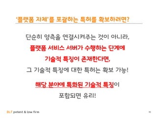 BLT patent & law firm
‘플랫폼 자체’를 포괄하는 특허를 확보하려면?
단순히 양측을 연결시켜주는 것이 아니라,
플랫폼 서비스 서버가 수행하는 단계에
기술적 특징이 존재한다면,
그 기술적 특징에 대한 특허는 확보 가능!
해당 분야에 특화된 기술적 특징이
포함되면 유리!
96
 