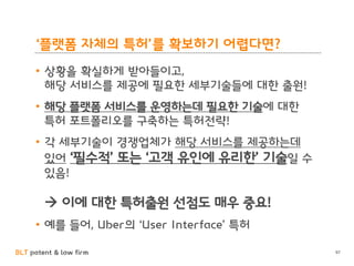 BLT patent & law firm
‘플랫폼 자체의 특허’를 확보하기 어렵다면?
• 상황을 확실하게 받아들이고,
해당 서비스를 제공에 필요한 세부기술들에 대한 출원!
• 해당 플랫폼 서비스를 운영하는데 필요한 기술에 대한
특허 포트폴리오를 구축하는 특허전략!
• 각 세부기술이 경쟁업체가 해당 서비스를 제공하는데
있어 ‘필수적’ 또는 ‘고객 유인에 유리한’ 기술일 수
있음!
 이에 대한 특허출원 선점도 매우 중요!
• 예를 들어, Uber의 ‘User Interface’ 특허
97
 