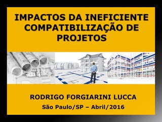 IMPACTOS DA INEFICIENTE
COMPATIBILIZAÇÃO DE
PROJETOS
São Paulo/SP – Abril/2016
RODRIGO FORGIARINI LUCCA
 