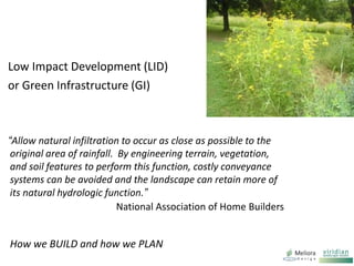 How we BUILD and how we PLAN
Low Impact Development (LID)
or Green Infrastructure (GI)
“Allow natural infiltration to occur as close as possible to the
original area of rainfall. By engineering terrain, vegetation,
and soil features to perform this function, costly conveyance
systems can be avoided and the landscape can retain more of
its natural hydrologic function.”
National Association of Home Builders
 