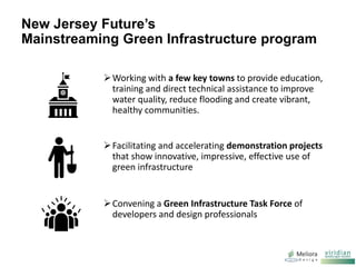 New Jersey Future’s
Mainstreaming Green Infrastructure program
Working with a few key towns to provide education,
training and direct technical assistance to improve
water quality, reduce flooding and create vibrant,
healthy communities.
Facilitating and accelerating demonstration projects
that show innovative, impressive, effective use of
green infrastructure
Convening a Green Infrastructure Task Force of
developers and design professionals
 