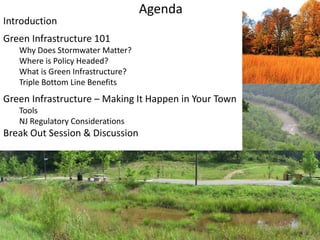 Agenda
Introduction
Green Infrastructure 101
Why Does Stormwater Matter?
Where is Policy Headed?
What is Green Infrastructure?
Triple Bottom Line Benefits
Green Infrastructure – Making It Happen in Your Town
Tools
NJ Regulatory Considerations
Break Out Session & Discussion
 