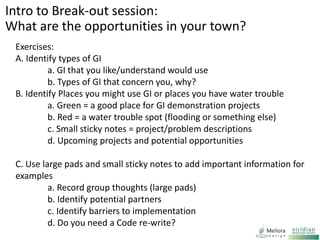 Exercises:
A. Identify types of GI
a. GI that you like/understand would use
b. Types of GI that concern you, why?
B. Identify Places you might use GI or places you have water trouble
a. Green = a good place for GI demonstration projects
b. Red = a water trouble spot (flooding or something else)
c. Small sticky notes = project/problem descriptions
d. Upcoming projects and potential opportunities
C. Use large pads and small sticky notes to add important information for
examples
a. Record group thoughts (large pads)
b. Identify potential partners
c. Identify barriers to implementation
d. Do you need a Code re-write?
Intro to Break-out session:
What are the opportunities in your town?
 