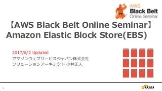 1
【AWS Black Belt Online Seminar】
Amazon Elastic Block Store(EBS)
2017/6/2 Updated
アマゾンウェブサービスジャパン株式会社
ソリューションアーキテクト 小林正人
 