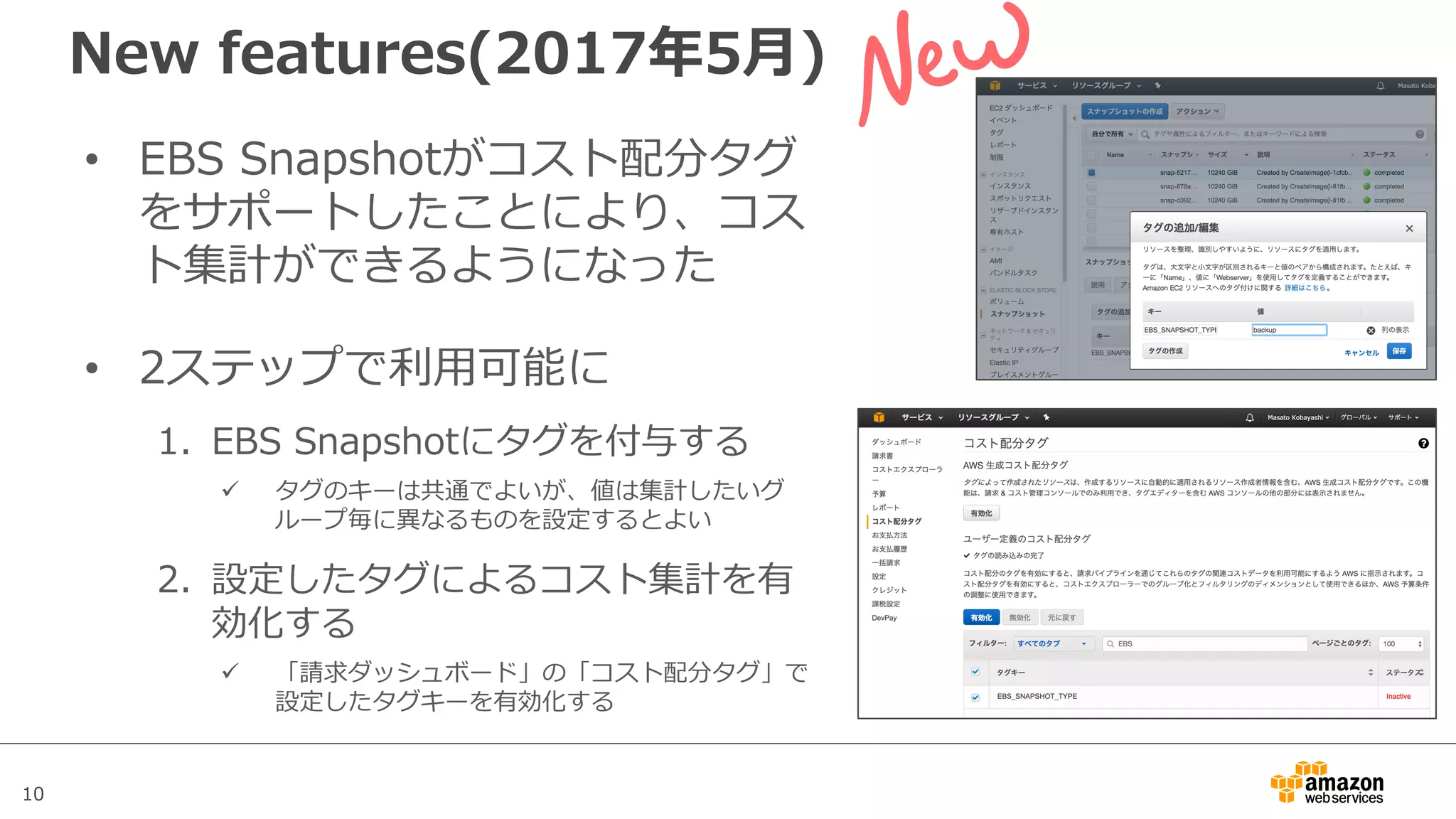 10
• EBS Snapshotがコスト配分タグ
をサポートしたことにより、コス
ト集計ができるようになった
• 2ステップで利⽤可能に
1. EBS Snapshotにタグを付与する
ü タグのキーは共通でよいが、値は集計したいグ
ループ毎に異なるものを設定するとよい
2. 設定したタグによるコスト集計を有
効化する
ü 「請求ダッシュボード」の「コスト配分タグ」で
設定したタグキーを有効化する
New features(2017年5⽉)
EBS
PIOPS
20,000
 
