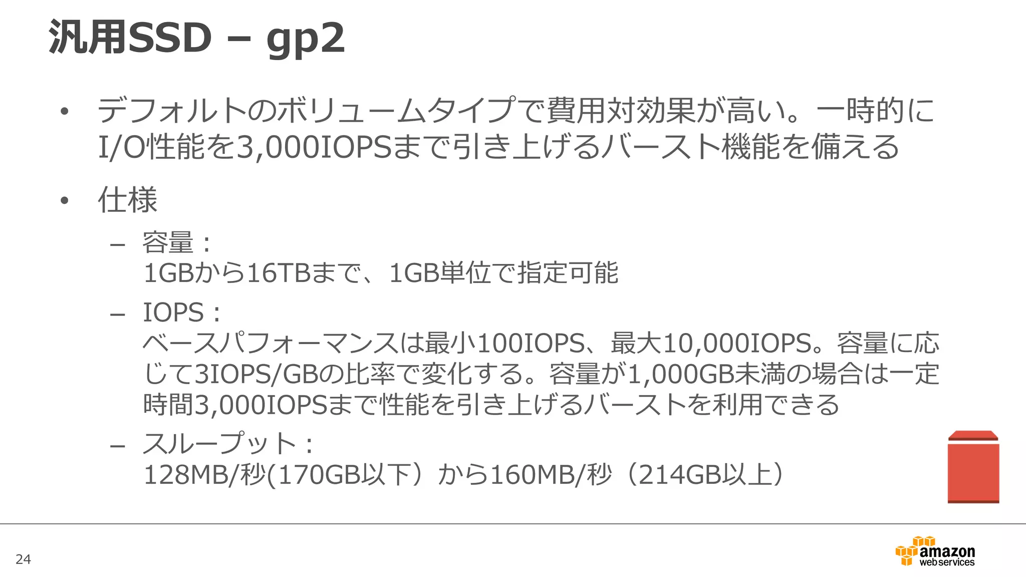24
汎⽤SSD – gp2
• デフォルトのボリュームタイプで費⽤対効果が⾼い。⼀時的に
I/O性能を3,000IOPSまで引き上げるバースト機能を備える
• 仕様
– 容量：
1GBから16TBまで、1GB単位で指定可能
– IOPS：
ベースパフォーマンスは最⼩100IOPS、最⼤10,000IOPS。容量に応
じて3IOPS/GBの⽐率で変化する。容量が1,000GB未満の場合は⼀定
時間3,000IOPSまで性能を引き上げるバーストを利⽤できる
– スループット：
128MB/秒(170GB以下）から160MB/秒（214GB以上）
 