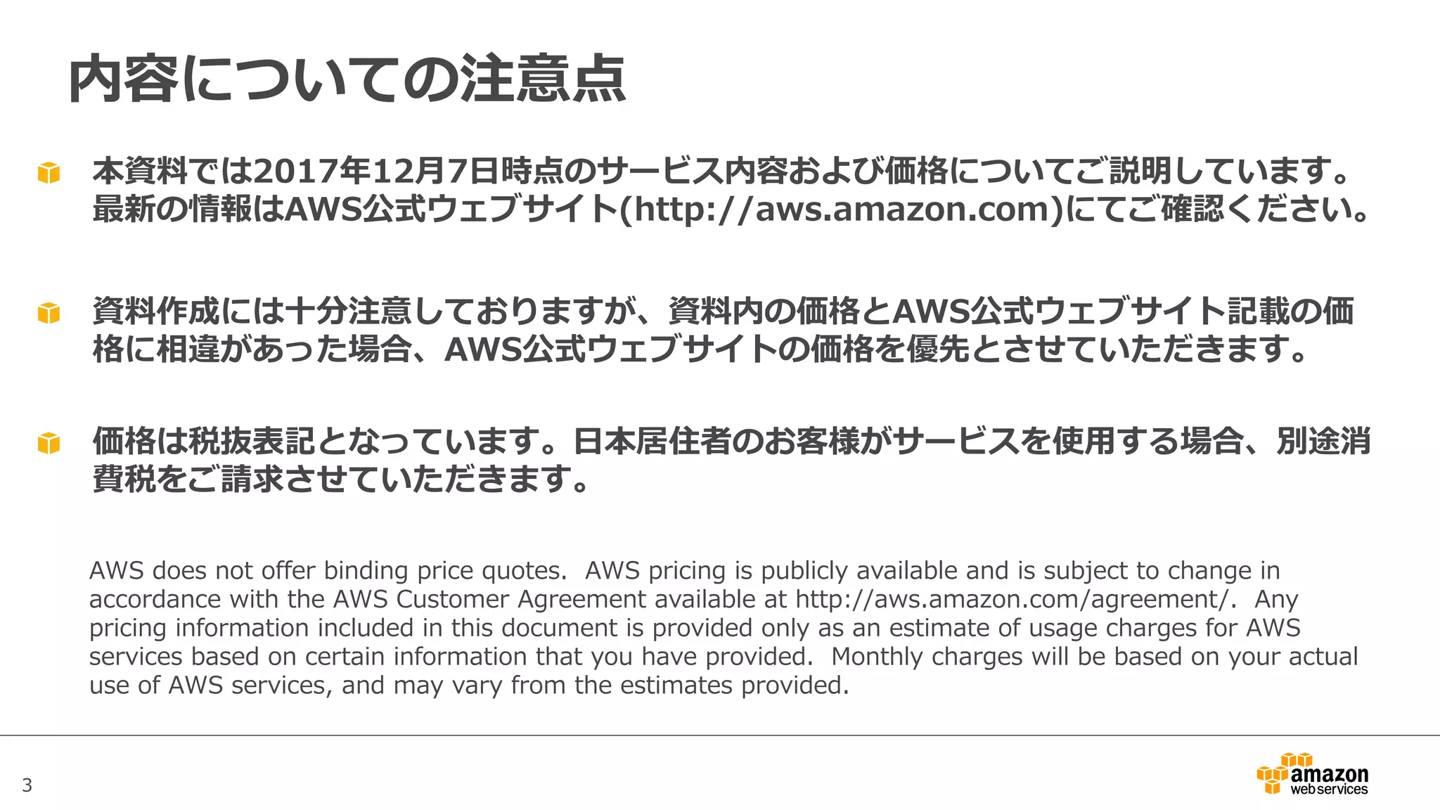 3
本資料では2017年12⽉7⽇時点のサービス内容および価格についてご説明しています。
最新の情報はAWS公式ウェブサイト(http://aws.amazon.com)にてご確認ください。
資料作成には⼗分注意しておりますが、資料内の価格とAWS公式ウェブサイト記載の価
格に相違があった場合、AWS公式ウェブサイトの価格を優先とさせていただきます。
内容についての注意点
AWS does not offer binding price quotes. AWS pricing is publicly available and is subject to change in
accordance with the AWS Customer Agreement available at http://aws.amazon.com/agreement/. Any
pricing information included in this document is provided only as an estimate of usage charges for AWS
services based on certain information that you have provided. Monthly charges will be based on your actual
use of AWS services, and may vary from the estimates provided.
価格は税抜表記となっています。⽇本居住者のお客様がサービスを使⽤する場合、別途消
費税をご請求させていただきます。
 