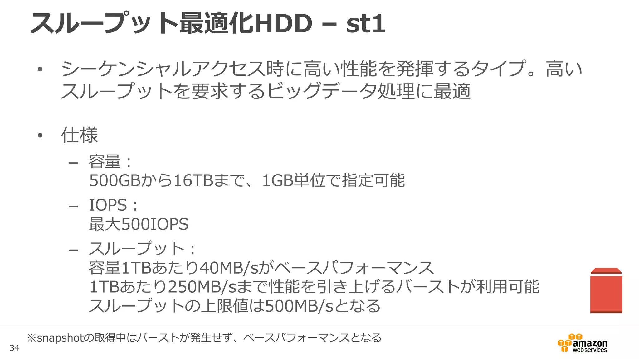 34
スループット最適化HDD – st1
• シーケンシャルアクセス時に⾼い性能を発揮するタイプ。⾼い
スループットを要求するビッグデータ処理に最適
• 仕様
– 容量：
500GBから16TBまで、1GB単位で指定可能
– IOPS：
最⼤500IOPS
– スループット：
容量1TBあたり40MB/sがベースパフォーマンス
1TBあたり250MB/sまで性能を引き上げるバーストが利⽤可能
スループットの上限値は500MB/sとなる
※snapshotの取得中はバーストが発⽣せず、ベースパフォーマンスとなる
 
