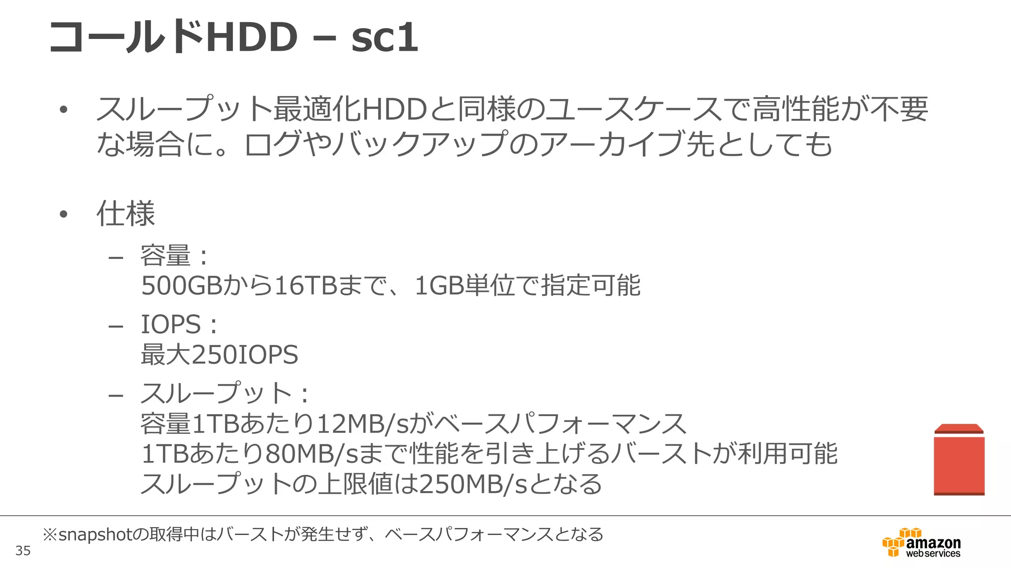 35
コールドHDD – sc1
• スループット最適化HDDと同様のユースケースで⾼性能が不要
な場合に。ログやバックアップのアーカイブ先としても
• 仕様
– 容量：
500GBから16TBまで、1GB単位で指定可能
– IOPS：
最⼤250IOPS
– スループット：
容量1TBあたり12MB/sがベースパフォーマンス
1TBあたり80MB/sまで性能を引き上げるバーストが利⽤可能
スループットの上限値は250MB/sとなる
※snapshotの取得中はバーストが発⽣せず、ベースパフォーマンスとなる
 