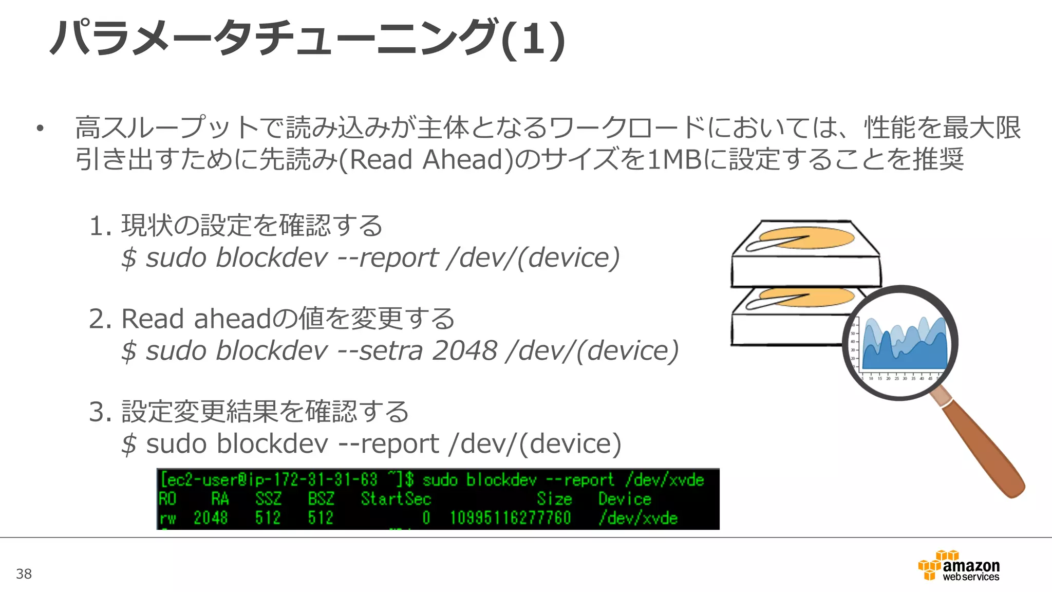 38
パラメータチューニング(1)
• ⾼スループットで読み込みが主体となるワークロードにおいては、性能を最⼤限
引き出すために先読み(Read Ahead)のサイズを1MBに設定することを推奨
1. 現状の設定を確認する
$ sudo blockdev --report /dev/(device)
2. Read aheadの値を変更する
$ sudo blockdev --setra 2048 /dev/(device)
3. 設定変更結果を確認する
$ sudo blockdev --report /dev/(device)
 