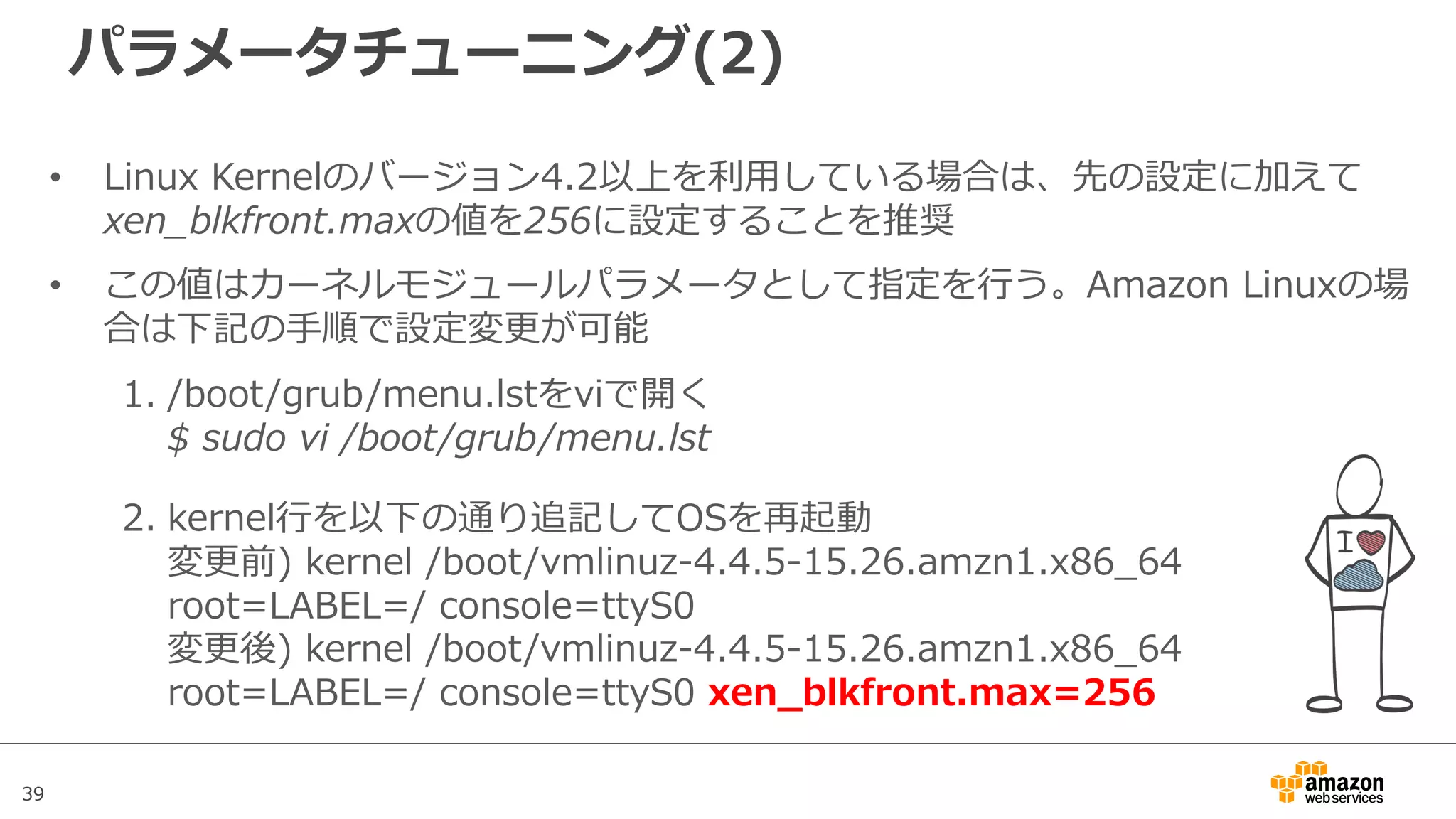 39
パラメータチューニング(2)
• Linux Kernelのバージョン4.2以上を利⽤している場合は、先の設定に加えて
xen_blkfront.maxの値を256に設定することを推奨
• この値はカーネルモジュールパラメータとして指定を⾏う。Amazon Linuxの場
合は下記の⼿順で設定変更が可能
1. /boot/grub/menu.lstをviで開く
$ sudo vi /boot/grub/menu.lst
2. kernel⾏を以下の通り追記してOSを再起動
変更前) kernel /boot/vmlinuz-4.4.5-15.26.amzn1.x86_64
root=LABEL=/ console=ttyS0
変更後) kernel /boot/vmlinuz-4.4.5-15.26.amzn1.x86_64
root=LABEL=/ console=ttyS0 xen_blkfront.max=256
 