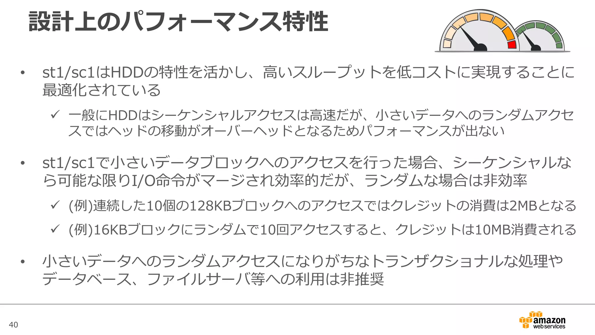 40
設計上のパフォーマンス特性
• st1/sc1はHDDの特性を活かし、⾼いスループットを低コストに実現することに
最適化されている
ü ⼀般にHDDはシーケンシャルアクセスは⾼速だが、⼩さいデータへのランダムアクセ
スではヘッドの移動がオーバーヘッドとなるためパフォーマンスが出ない
• st1/sc1で⼩さいデータブロックへのアクセスを⾏った場合、シーケンシャルな
ら可能な限りI/O命令がマージされ効率的だが、ランダムな場合は⾮効率
ü (例)連続した10個の128KBブロックへのアクセスではクレジットの消費は2MBとなる
ü (例)16KBブロックにランダムで10回アクセスすると、クレジットは10MB消費される
• ⼩さいデータへのランダムアクセスになりがちなトランザクショナルな処理や
データベース、ファイルサーバ等への利⽤は⾮推奨
 