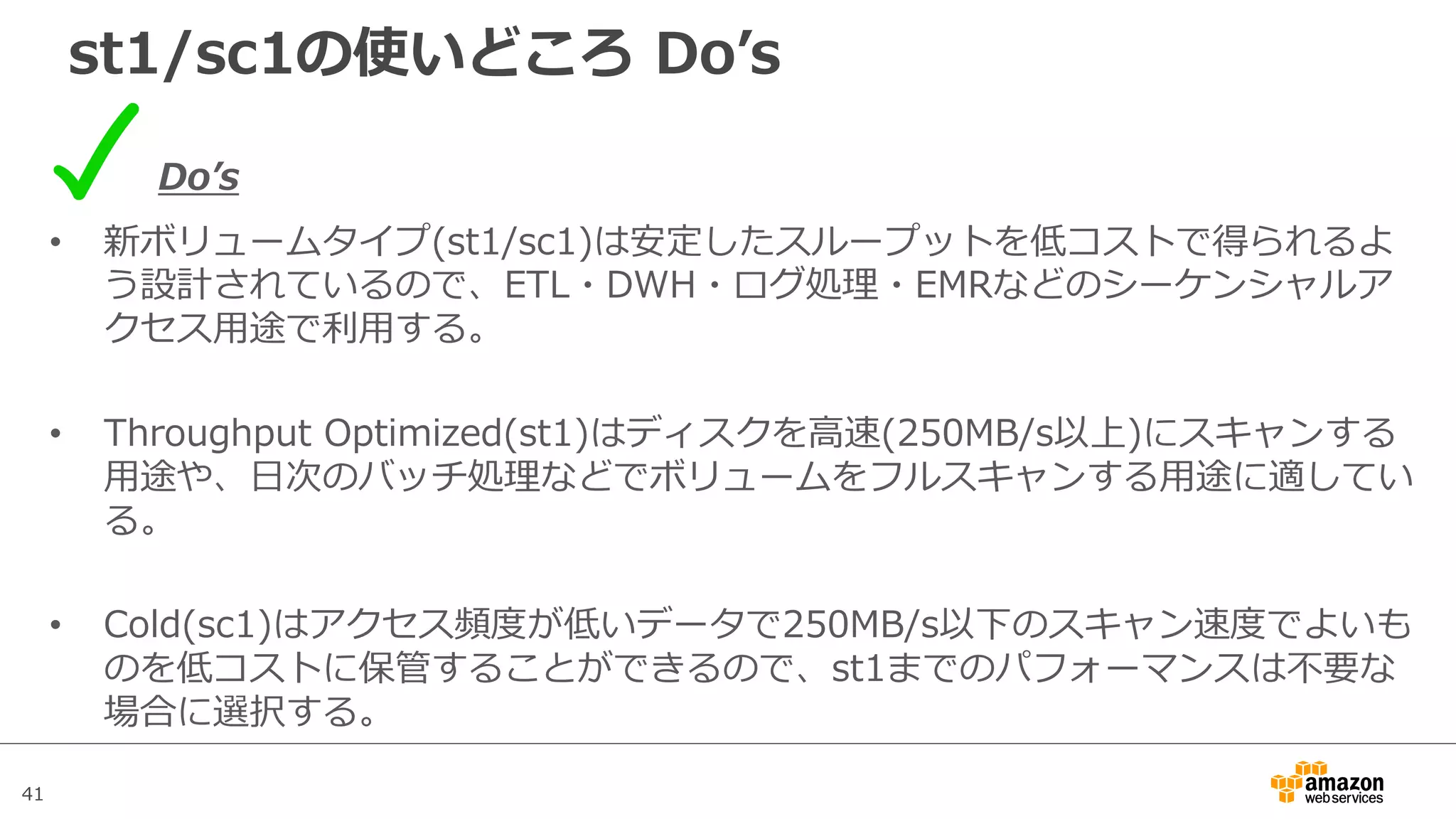 41
st1/sc1の使いどころ Doʼs
Doʼs
• 新ボリュームタイプ(st1/sc1)は安定したスループットを低コストで得られるよ
う設計されているので、ETL・DWH・ログ処理・EMRなどのシーケンシャルア
クセス⽤途で利⽤する。
• Throughput Optimized(st1)はディスクを⾼速(250MB/s以上)にスキャンする
⽤途や、⽇次のバッチ処理などでボリュームをフルスキャンする⽤途に適してい
る。
• Cold(sc1)はアクセス頻度が低いデータで250MB/s以下のスキャン速度でよいも
のを低コストに保管することができるので、st1までのパフォーマンスは不要な
場合に選択する。
 