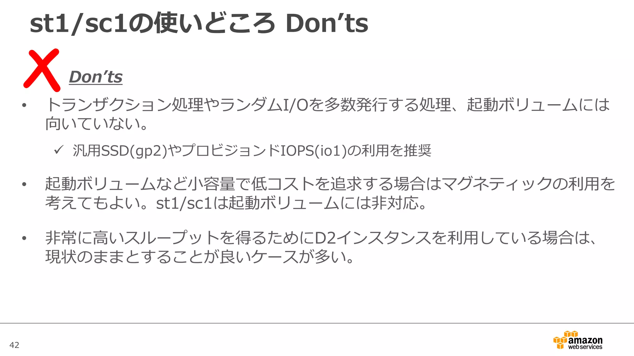 42
st1/sc1の使いどころ Donʼts
Donʼts
• トランザクション処理やランダムI/Oを多数発⾏する処理、起動ボリュームには
向いていない。
ü 汎⽤SSD(gp2)やプロビジョンドIOPS(io1)の利⽤を推奨
• 起動ボリュームなど⼩容量で低コストを追求する場合はマグネティックの利⽤を
考えてもよい。st1/sc1は起動ボリュームには⾮対応。
• ⾮常に⾼いスループットを得るためにD2インスタンスを利⽤している場合は、
現状のままとすることが良いケースが多い。
 