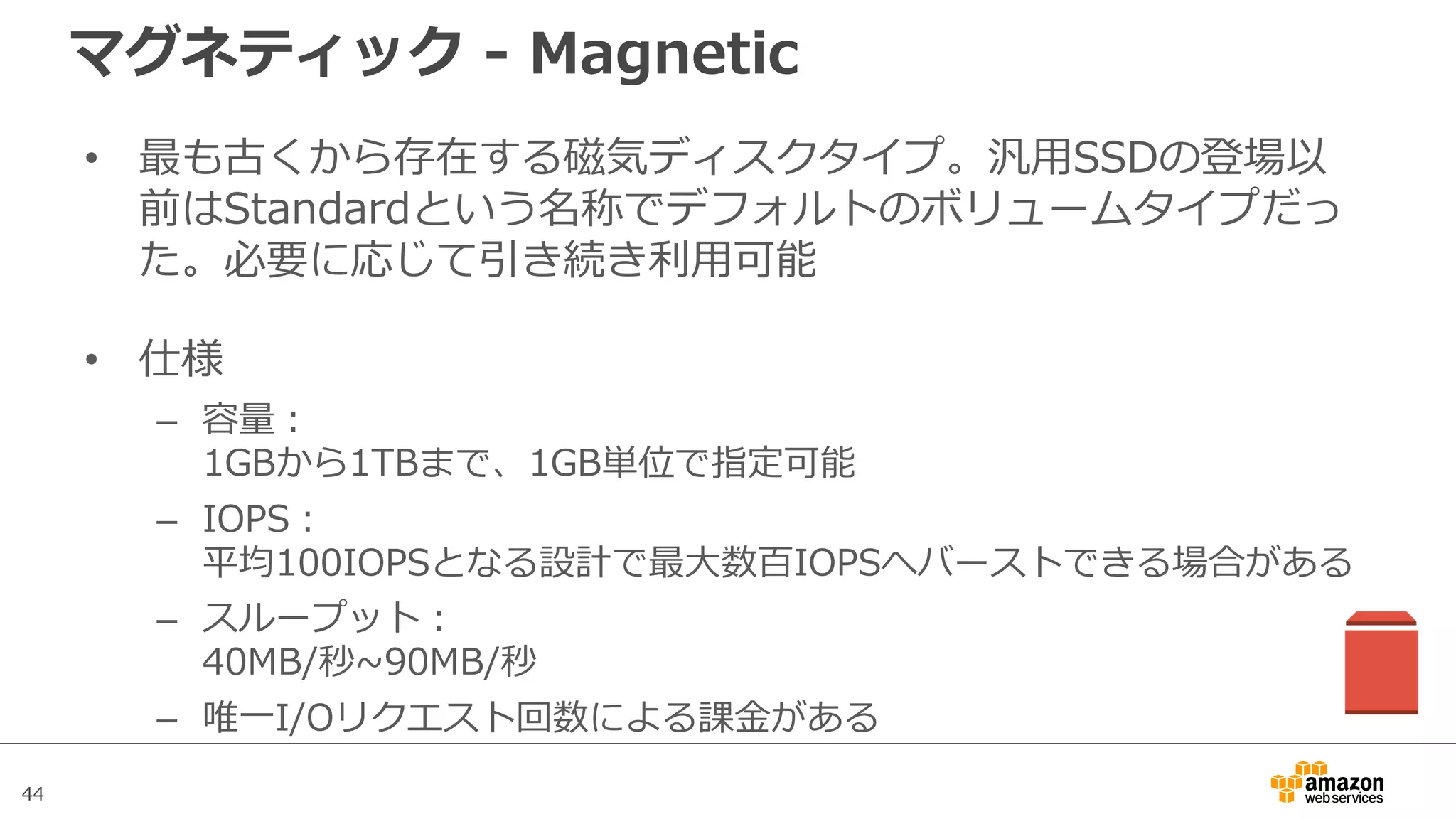 44
マグネティック - Magnetic
• 最も古くから存在する磁気ディスクタイプ。汎⽤SSDの登場以
前はStandardという名称でデフォルトのボリュームタイプだっ
た。必要に応じて引き続き利⽤可能
• 仕様
– 容量：
1GBから1TBまで、1GB単位で指定可能
– IOPS：
平均100IOPSとなる設計で最⼤数百IOPSへバーストできる場合がある
– スループット：
40MB/秒~90MB/秒
– 唯⼀I/Oリクエスト回数による課⾦がある
 
