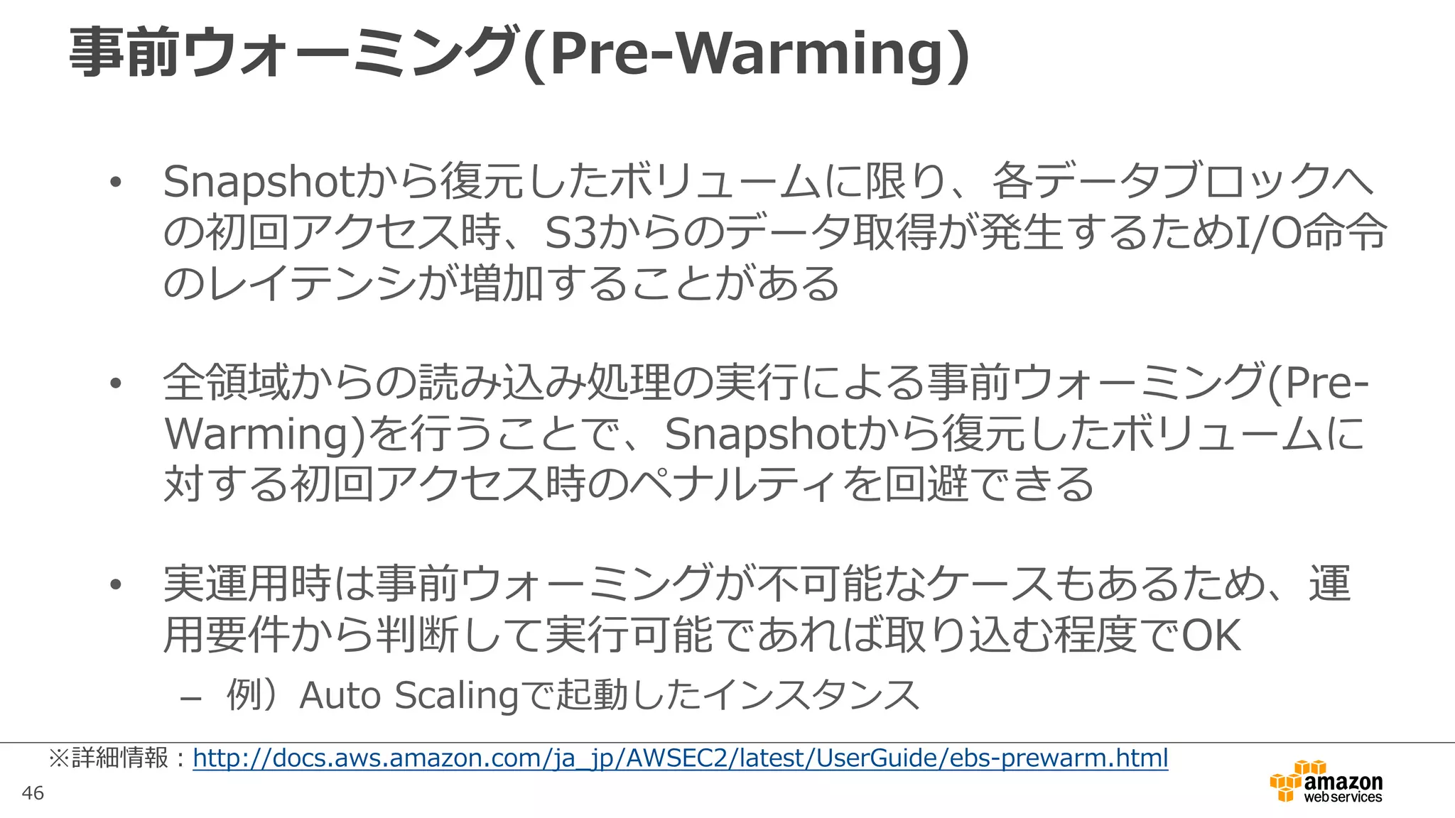 46
事前ウォーミング(Pre-Warming)
• Snapshotから復元したボリュームに限り、各データブロックへ
の初回アクセス時、S3からのデータ取得が発⽣するためI/O命令
のレイテンシが増加することがある
• 全領域からの読み込み処理の実⾏による事前ウォーミング(Pre-
Warming)を⾏うことで、Snapshotから復元したボリュームに
対する初回アクセス時のペナルティを回避できる
• 実運⽤時は事前ウォーミングが不可能なケースもあるため、運
⽤要件から判断して実⾏可能であれば取り込む程度でOK
– 例）Auto Scalingで起動したインスタンス
※詳細情報：http://docs.aws.amazon.com/ja_jp/AWSEC2/latest/UserGuide/ebs-prewarm.html
 