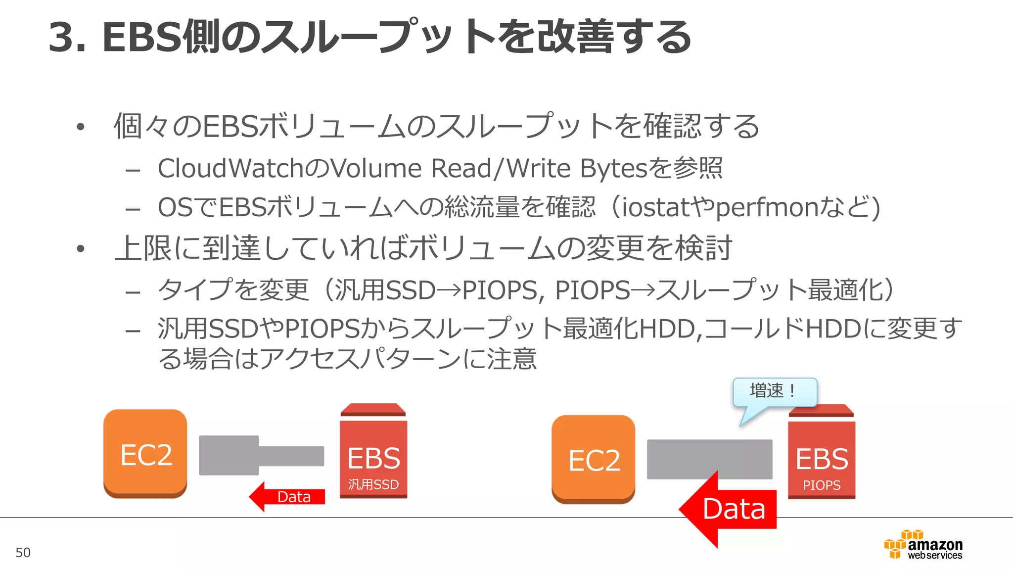 50
3. EBS側のスループットを改善する
• 個々のEBSボリュームのスループットを確認する
– CloudWatchのVolume Read/Write Bytesを参照
– OSでEBSボリュームへの総流量を確認（iostatやperfmonなど)
• 上限に到達していればボリュームの変更を検討
– タイプを変更（汎⽤SSD→PIOPS, PIOPS→スループット最適化）
– 汎⽤SSDやPIOPSからスループット最適化HDD,コールドHDDに変更す
る場合はアクセスパターンに注意
EC2 EBS
汎⽤SSD
Data
EC2 EBS
PIOPS
Data
増速！
 