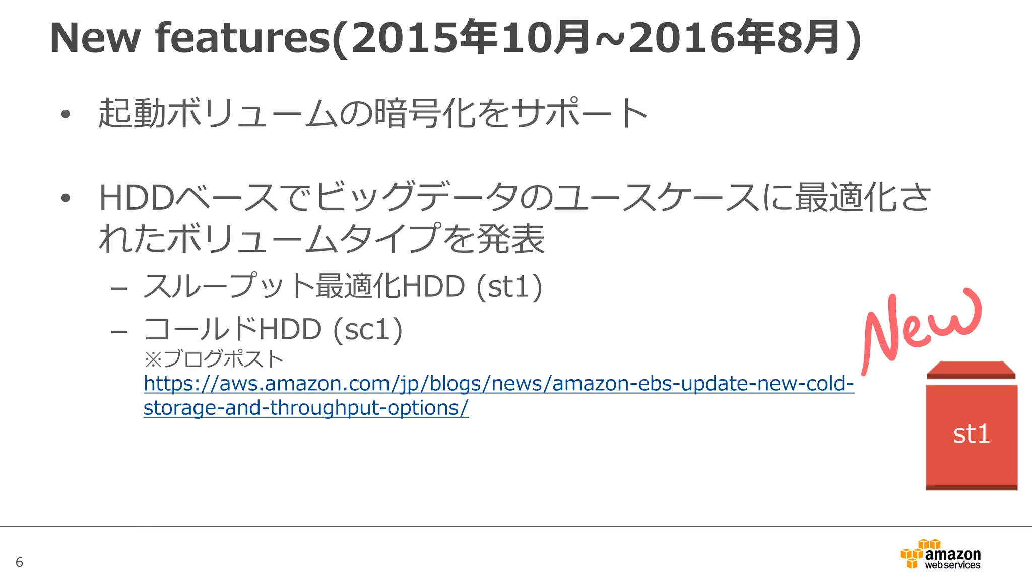 6
New features(2015年10⽉~2016年8⽉)
• 起動ボリュームの暗号化をサポート
• HDDベースでビッグデータのユースケースに最適化さ
れたボリュームタイプを発表
– スループット最適化HDD (st1)
– コールドHDD (sc1)
※ブログポスト
https://aws.amazon.com/jp/blogs/news/amazon-ebs-update-new-cold-
storage-and-throughput-options/
st1
 