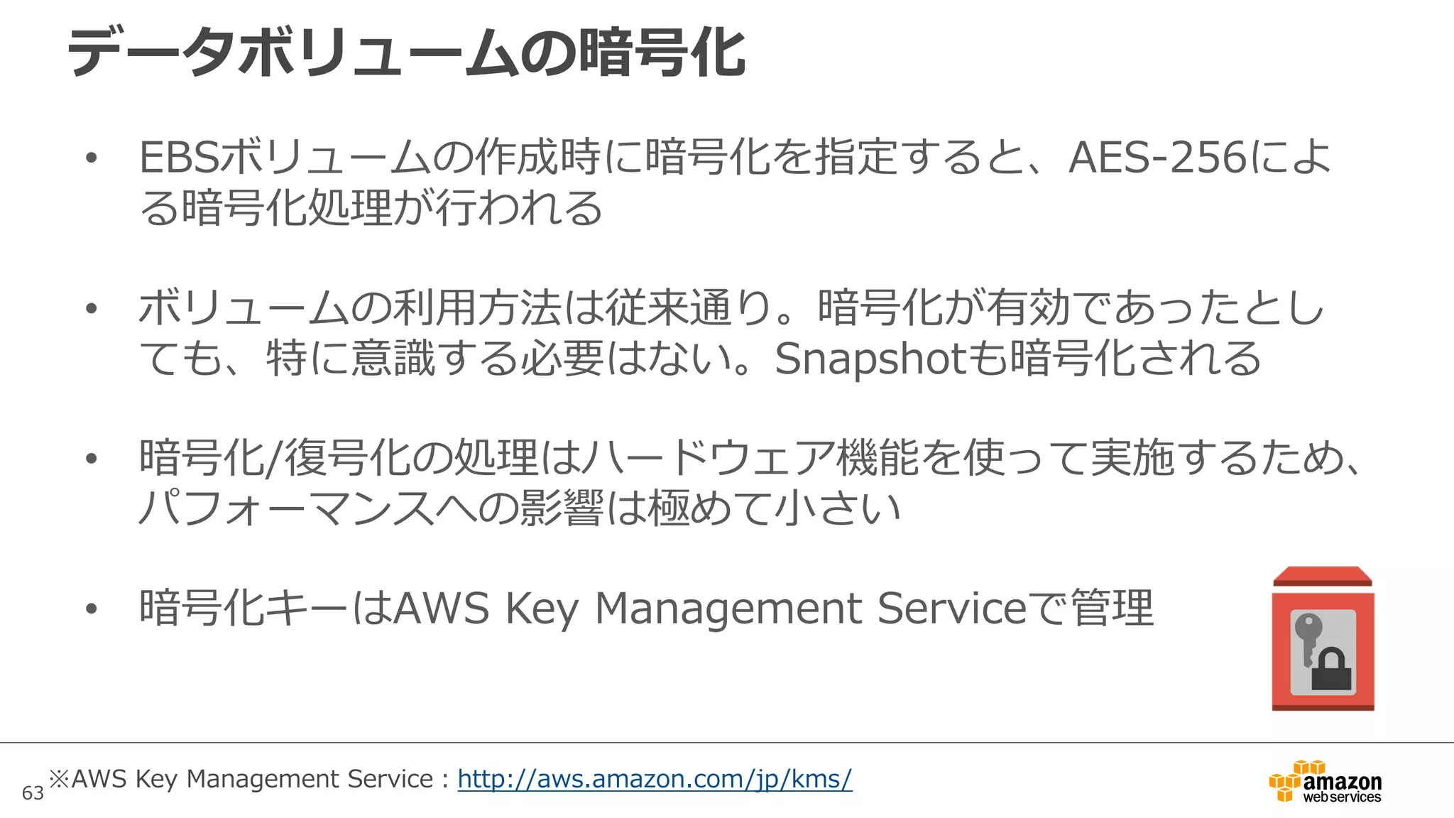 63
データボリュームの暗号化
• EBSボリュームの作成時に暗号化を指定すると、AES-256によ
る暗号化処理が⾏われる
• ボリュームの利⽤⽅法は従来通り。暗号化が有効であったとし
ても、特に意識する必要はない。Snapshotも暗号化される
• 暗号化/復号化の処理はハードウェア機能を使って実施するため、
パフォーマンスへの影響は極めて⼩さい
• 暗号化キーはAWS Key Management Serviceで管理
※AWS Key Management Service：http://aws.amazon.com/jp/kms/
 