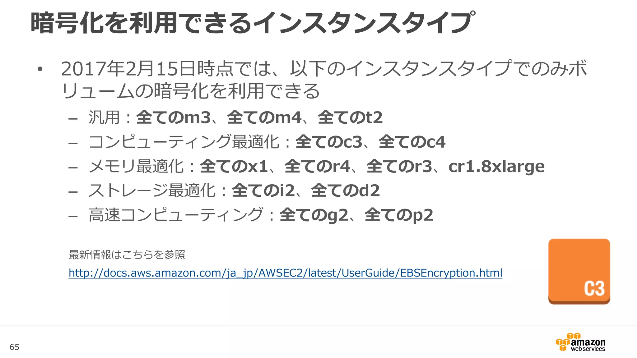 65
暗号化を利⽤できるインスタンスタイプ
• 2017年2⽉15⽇時点では、以下のインスタンスタイプでのみボ
リュームの暗号化を利⽤できる
– 汎⽤：全てのm3、全てのm4、全てのt2
– コンピューティング最適化：全てのc3、全てのc4
– メモリ最適化：全てのx1、全てのr4、全てのr3、cr1.8xlarge
– ストレージ最適化：全てのi2、全てのd2
– ⾼速コンピューティング：全てのg2、全てのp2
最新情報はこちらを参照
http://docs.aws.amazon.com/ja_jp/AWSEC2/latest/UserGuide/EBSEncryption.html
 