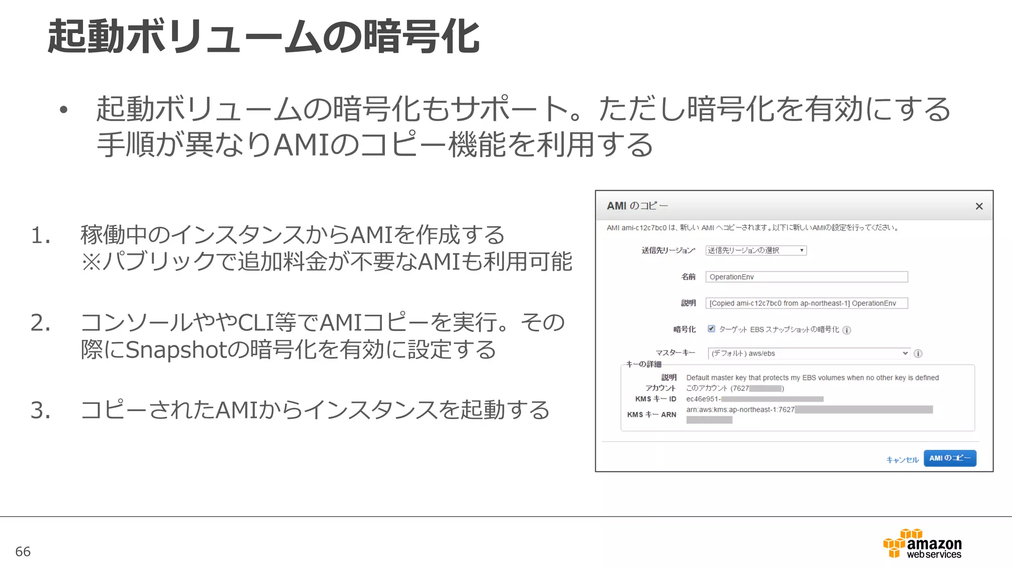 66
起動ボリュームの暗号化
• 起動ボリュームの暗号化もサポート。ただし暗号化を有効にする
⼿順が異なりAMIのコピー機能を利⽤する
1. 稼働中のインスタンスからAMIを作成する
※パブリックで追加料⾦が不要なAMIも利⽤可能
2. コンソールややCLI等でAMIコピーを実⾏。その
際にSnapshotの暗号化を有効に設定する
3. コピーされたAMIからインスタンスを起動する
 