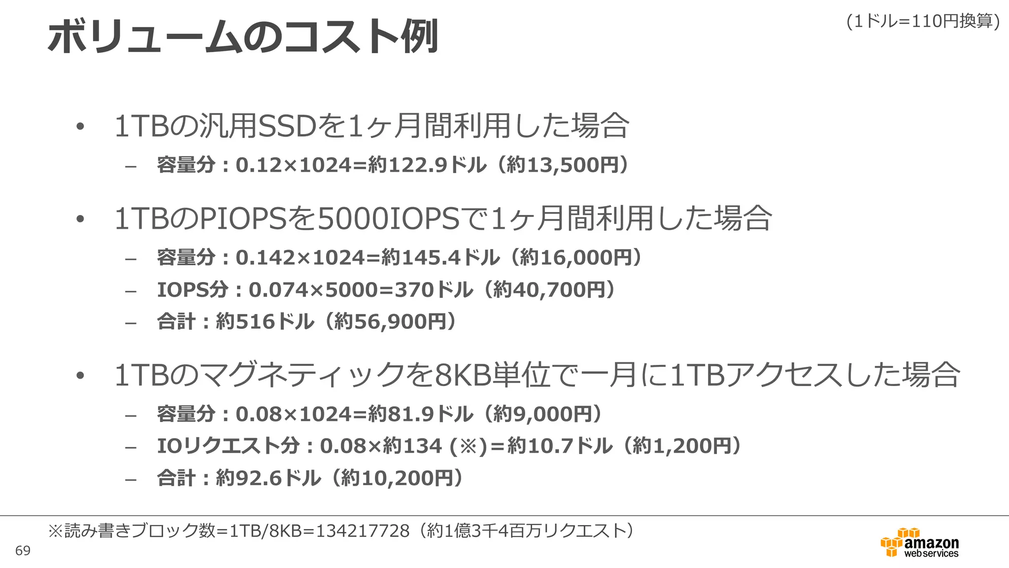 69
ボリュームのコスト例
• 1TBの汎⽤SSDを1ヶ⽉間利⽤した場合
– 容量分：0.12×1024=約122.9ドル（約13,500円）
• 1TBのPIOPSを5000IOPSで1ヶ⽉間利⽤した場合
– 容量分：0.142×1024=約145.4ドル（約16,000円）
– IOPS分：0.074×5000=370ドル（約40,700円）
– 合計：約516ドル（約56,900円）
• 1TBのマグネティックを8KB単位で⼀⽉に1TBアクセスした場合
– 容量分：0.08×1024=約81.9ドル（約9,000円）
– IOリクエスト分：0.08×約134 (※)＝約10.7ドル（約1,200円）
– 合計：約92.6ドル（約10,200円）
(1ドル=110円換算)
※読み書きブロック数=1TB/8KB=134217728（約1億3千4百万リクエスト）
 