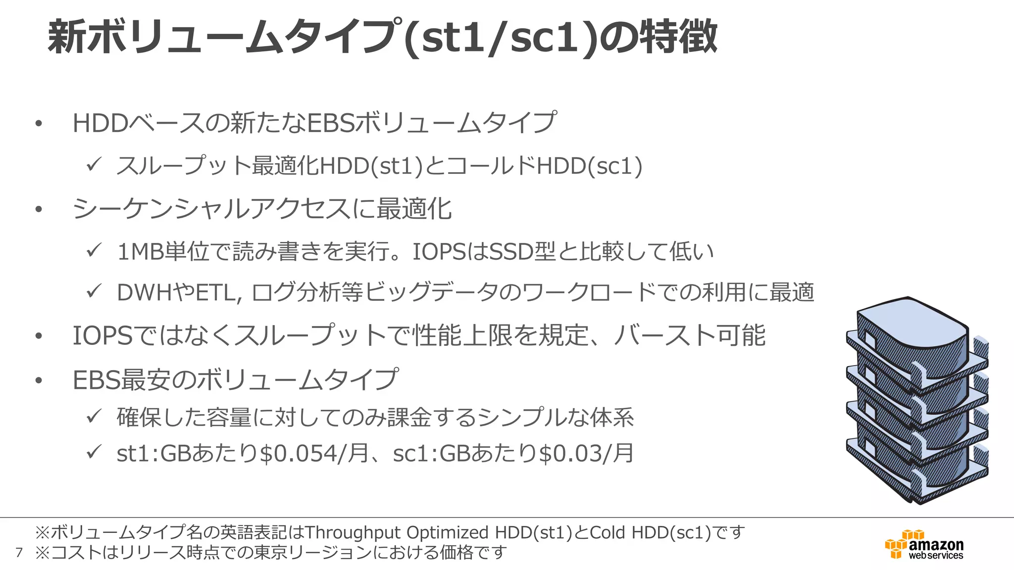 7
新ボリュームタイプ(st1/sc1)の特徴
• HDDベースの新たなEBSボリュームタイプ
ü スループット最適化HDD(st1)とコールドHDD(sc1)
• シーケンシャルアクセスに最適化
ü 1MB単位で読み書きを実⾏。IOPSはSSD型と⽐較して低い
ü DWHやETL, ログ分析等ビッグデータのワークロードでの利⽤に最適
• IOPSではなくスループットで性能上限を規定、バースト可能
• EBS最安のボリュームタイプ
ü 確保した容量に対してのみ課⾦するシンプルな体系
ü st1:GBあたり$0.054/⽉、sc1:GBあたり$0.03/⽉
※ボリュームタイプ名の英語表記はThroughput Optimized HDD(st1)とCold HDD(sc1)です
※コストはリリース時点での東京リージョンにおける価格です
 