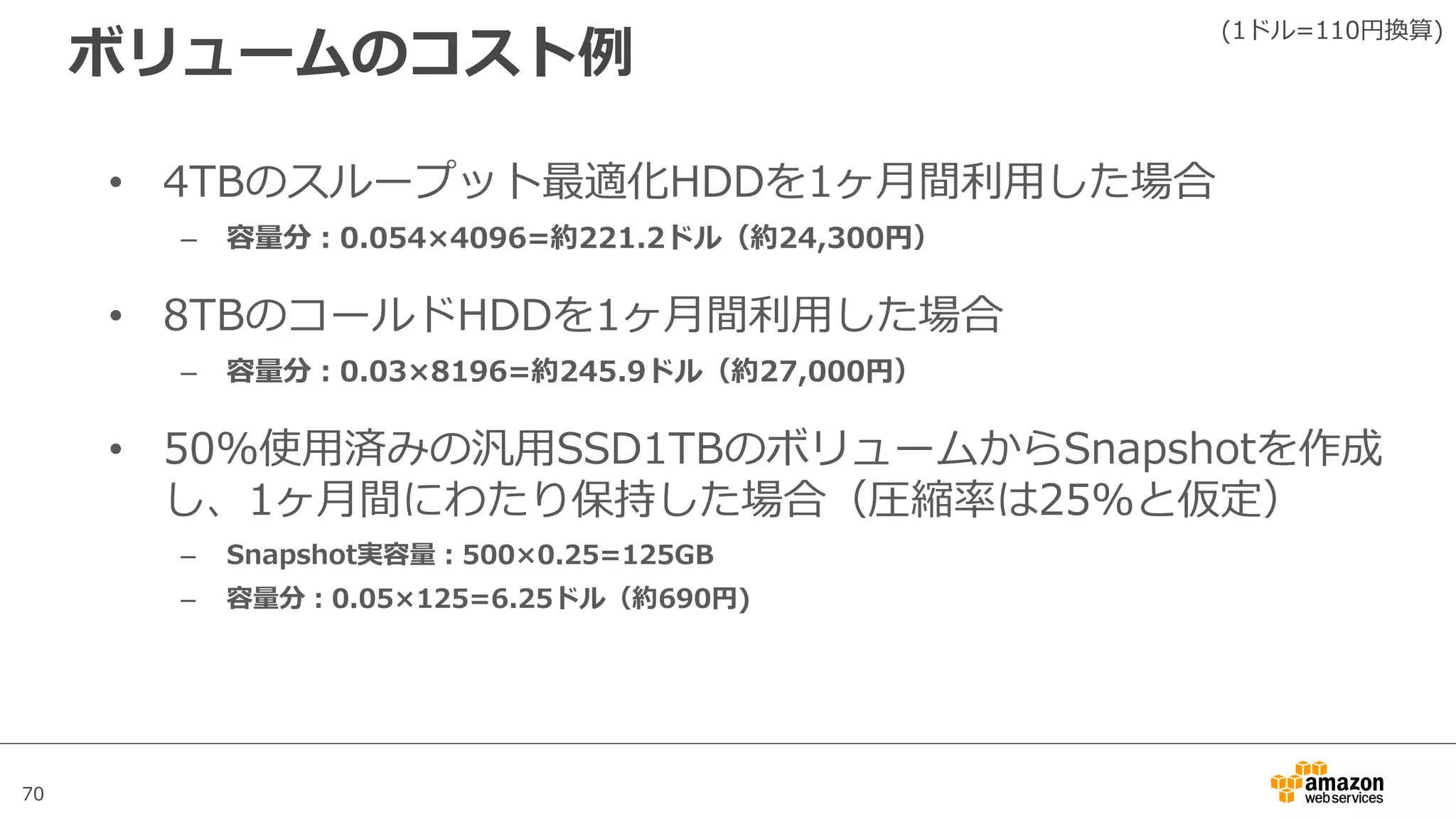 70
ボリュームのコスト例
• 4TBのスループット最適化HDDを1ヶ⽉間利⽤した場合
– 容量分：0.054×4096=約221.2ドル（約24,300円）
• 8TBのコールドHDDを1ヶ⽉間利⽤した場合
– 容量分：0.03×8196=約245.9ドル（約27,000円）
• 50%使⽤済みの汎⽤SSD1TBのボリュームからSnapshotを作成
し、1ヶ⽉間にわたり保持した場合（圧縮率は25%と仮定）
– Snapshot実容量：500×0.25=125GB
– 容量分：0.05×125=6.25ドル（約690円)
(1ドル=110円換算)
 