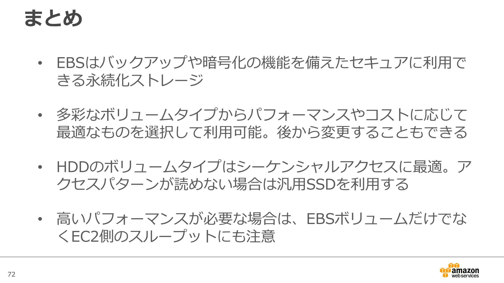 72
まとめ
• EBSはバックアップや暗号化の機能を備えたセキュアに利⽤で
きる永続化ストレージ
• 多彩なボリュームタイプからパフォーマンスやコストに応じて
最適なものを選択して利⽤可能。後から変更することもできる
• HDDのボリュームタイプはシーケンシャルアクセスに最適。ア
クセスパターンが読めない場合は汎⽤SSDを利⽤する
• ⾼いパフォーマンスが必要な場合は、EBSボリュームだけでな
くEC2側のスループットにも注意
 