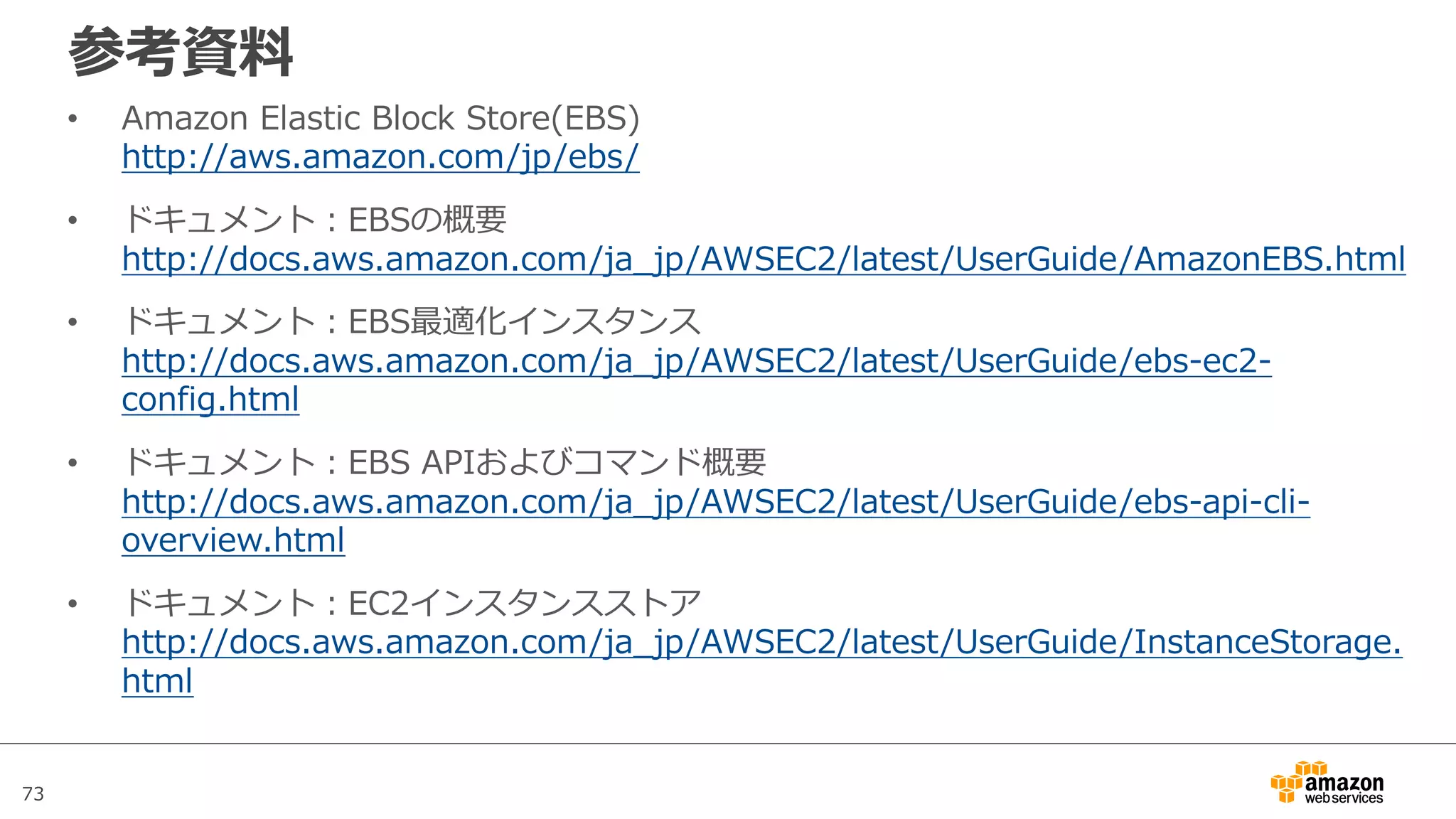 73
参考資料
• Amazon Elastic Block Store(EBS)
http://aws.amazon.com/jp/ebs/
• ドキュメント：EBSの概要
http://docs.aws.amazon.com/ja_jp/AWSEC2/latest/UserGuide/AmazonEBS.html
• ドキュメント：EBS最適化インスタンス
http://docs.aws.amazon.com/ja_jp/AWSEC2/latest/UserGuide/ebs-ec2-
config.html
• ドキュメント：EBS APIおよびコマンド概要
http://docs.aws.amazon.com/ja_jp/AWSEC2/latest/UserGuide/ebs-api-cli-
overview.html
• ドキュメント：EC2インスタンスストア
http://docs.aws.amazon.com/ja_jp/AWSEC2/latest/UserGuide/InstanceStorage.
html
 