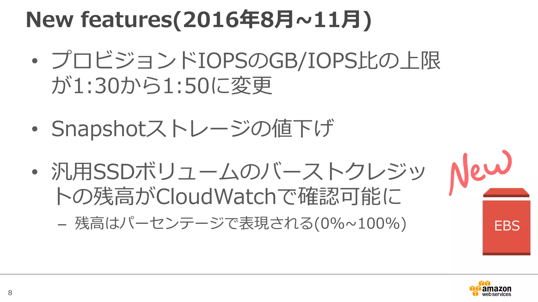 8
New features(2016年8⽉~11⽉)
• プロビジョンドIOPSのGB/IOPS⽐の上限
が1:30から1:50に変更
• Snapshotストレージの値下げ
• 汎⽤SSDボリュームのバーストクレジッ
トの残⾼がCloudWatchで確認可能に
– 残⾼はパーセンテージで表現される(0%~100%) EBS
 