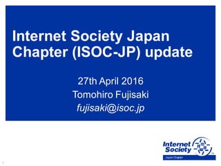 1
Japan Chapter
Internet Society Japan
Chapter (ISOC-JP) update
27th April 2016
Tomohiro Fujisaki
fujisaki@isoc.jp
 